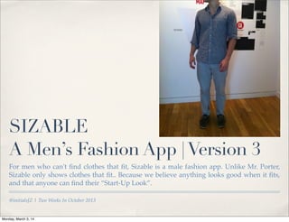 SIZABLE
A Men’s Fashion App | Version 3
For men who can't ﬁnd clothes that ﬁt, Sizable is a male fashion app. Unlike Mr. Porter,
Sizable only shows clothes that ﬁt.. Because we believe anything looks good when it ﬁts,
and that anyone can ﬁnd their “Start-Up Look”.
@initialsJZ | Two Weeks In October 2013

Monday, March 3, 14

 
