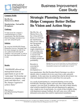Business Improvement
Case Study
Company Profile
Sko-Die, Inc.
Morton Grove, Illinois
Manufacturing – Tool and Die
85 employees
Challenge:
To help ensure his company’s
continued progress as a lean
manufacturer, Sko-Die President
Patrick Steininger introduces two-
year sales and profit goals.
Solution:
By using the NAVIGATE Change
Preparation Activity, Steininger and
his senior managers are able to lay
out a path toward achieving the
company’s two-year goals, as well as
the steps each department will need
to take.
Results:
“NAVIGATE allowed our
management team an
opportunity to get on the
‘same page’ by focusing our
attention on company-wide
goals and objectives – and
the changes required to
achieve them.”
Mike Cellucci
Lean Manufacturing Champion
Sko-Die, Inc.
Strategic Planning Session
Helps Company Better Define
Its Vision and Action Steps
Sko-Die, Inc., of
Morton Grove, Ill.,
has a long and rich
history as a tool and
die manufacturer.
One of over 1,000 in
the Chicagoland
area, Sko-Die
continually faces
tough competition as
well as rising costs,
so careful planning
is crucial to the
company to ensure
its future growth and
profitability.
Recently in
assessing his
company’s
development as a
Manufacturers across the United States are being challenged to
plan their growth, process improvement and overall long-term
sustainability strategies more carefully than ever before.
lean manufacturer, Sko-Die President Patrick Steininger was able to
identify where it needed to be in two years from a sales and profit
standpoint. At the same time, he realized that what he did not know was
what each department had to do to reach these two-year goals.
As a result of participating in a structured planning session using
NAVIGATE, Steininger and his staff were able to better define the
company’s two-year goals. In addition, they were able to better identify
what would be required of them and each department by applying a
clear, simple-to-use, 6-step formula. As a result of these insights, along
with department manager feedback, the staff came away with clearly
delineated action plans that could be implemented immediately.
(continued on back side)
Innovative Management Tools LLC / 912 Merry Lane / Milladore, WI 54454 / 715-340-9606 / www.innovmgmt.com
NAVIGATE is the trademark of Innovative Management Tools LLC / © 2006
CS-002 V.1
 