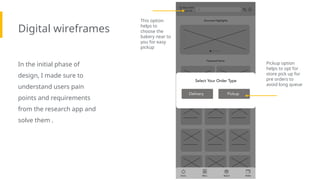 Digital wireframes
In the initial phase of
design, I made sure to
understand users pain
points and requirements
from the research app and
solve them .
Insert first wireframe
example that
demonstrates design
thinking aligned with
user research
Pickup option
helps to opt for
store pick up for
pre orders to
avoid long queue
This option
helps to
choose the
bakery near to
you for easy
pickup
 