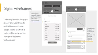 Digital wireframes
The navigation of the page
is easy and user friendy
and add customization
option to choose from a
variety of healthy options
alongwith assistive
technologies
This button
helps to
customize
your
product and
choose
healthy
options
This option
helps to select
pickup time as
per users
convinience
 