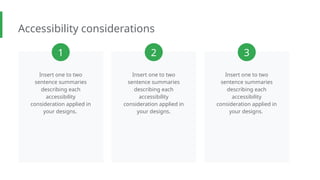 Accessibility considerations
Insert one to two
sentence summaries
describing each
accessibility
consideration applied in
your designs.
Insert one to two
sentence summaries
describing each
accessibility
consideration applied in
your designs.
Insert one to two
sentence summaries
describing each
accessibility
consideration applied in
your designs.
1 2 3
 