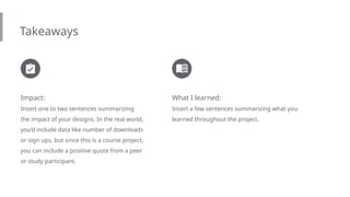 Takeaways
Impact:
Insert one to two sentences summarizing
the impact of your designs. In the real world,
you’d include data like number of downloads
or sign ups, but since this is a course project,
you can include a positive quote from a peer
or study participant.
What I learned:
Insert a few sentences summarizing what you
learned throughout the project.
 