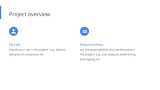 My role:
Identify your role in the project - e.g., lead UX
designer, UX researcher, etc.
Project overview
Responsibilities:
List the responsibilities you had throughout
the project - e.g., user research, wireframing,
prototyping, etc.
 