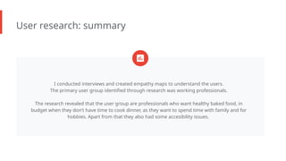 User research: summary
I conducted interviews and created empathy maps to understand the users.
The primary user group identified through research was working professionals.
The research revealed that the user group are professionals who want healthy baked food, in
budget when they don’t have time to cook dinner, as they want to spend time with family and for
hobbies. Apart from that they also had some accesibility issues.
 