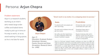 Persona: Arjun Chopra
Problem statement:
Arjun is a research student,
working as an intern
who needs large order
coffee and baked items
ready to pick up in time on
his way to work, so as to
avoid waiting in long queue,
so he is not late for work.
 