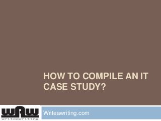 HOW TO COMPILE AN IT
CASE STUDY?
Writeawriting.com
 