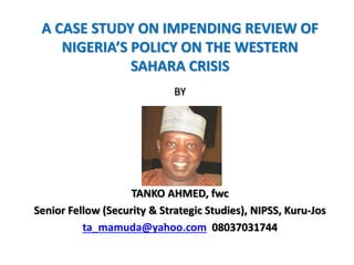 A CASE STUDY ON IMPENDING REVIEW OF
NIGERIA’S POLICY ON THE WESTERN
SAHARA CRISIS
BY
TANKO AHMED, fwc
Senior Fellow (Security & Strategic Studies), NIPSS, Kuru-Jos
ta_mamuda@yahoo.com 08037031744
 