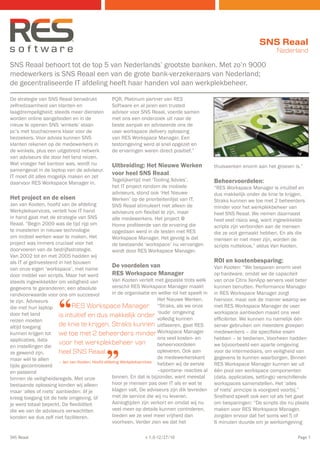 SNS Reaal
                                                                                                                              Nederland

SNS Reaal behoort tot de top 5 van Nederlands’ grootste banken. Met zo’n 9000
medewerkers is SNS Reaal een van de grote bank-verzekeraars van Nederland;
de gecentraliseerde IT afdeling heeft haar handen vol aan werkplekbeheer.

De strategie van SNS Reaal benadrukt             PQR, Platinum partner van RES
zelfredzaamheid van klanten en                   Software en al jaren een trusted
laagdrempeligheid; steeds meer diensten          advisor voor SNS Reaal, voerde samen
worden online aangeboden en in de                met ons een onderzoek uit naar de
nieuw te openen SNS ‘winkels’ staan              beste aanpak en adviseerde ons de
pc’s met touchscreens klaar voor de              user workspace delivery oplossing
bezoekers. Voor advies kunnen SNS                van RES Workspace Manager. Een
klanten rekenen op de medewerkers in             testomgeving werd al snel opgezet en
de winkels, plus een uitgebreid netwerk          de ervaringen waren direct positief.”
van adviseurs die door het land reizen.
Wat vroeger het kantoor was, wordt nu            Uitbreiding: Het Nieuwe Werken                   thuiswerken enorm aan het groeien is.”
samengevat in de laptop van de adviseur.
IT moet dit alles mogelijk maken en zet
                                                 voor heel SNS Reaal
                                                 Tegelijkertijd met ‘Tooling Advies’,             Beheervoordelen:
daarvoor RES Workspace Manager in.
                                                 het IT project rondom de mobiele                 “RES Workspace Manager is intuïtief en
                                                 adviseurs, stond ook ‘Het Nieuwe                 dus makkelijk onder de knie te krijgen.
Het project en de eisen                          Werken’ op de prioriteitenlijst van IT.          Straks kunnen we toe met 2 beheerders
Jan van Kooten, hoofd van de afdeling            SNS Reaal stimuleert niet alleen de              minder voor het werkplekbeheer van
Werkplekservices, vertelt hoe IT hand            adviseurs om flexibel te zijn, maar              heel SNS Reaal. We nemen daarnaast
in hand gaat met de strategie van SNS            alle medewerkers. Het project @                  heel veel risico weg, want ingewikkelde
Reaal. “Begin 2009 was de tijd rijp om           Home profiteerde van de ervaring die             scripts zijn verbonden aan de mensen
te investeren in nieuwe technologie              opgedaan werd in de testen met RES               die ze ooit gemaakt hebben. En als die
om mobiel werken waar te maken. Het              Workspace Manager. Het gevolg is dat             mensen er niet meer zijn, worden de
project was immers cruciaal voor het             de bestaande ‘workspace’ nu vervangen            scripts nutteloos,” aldus Van Kooten.
doorvoeren van de bedrijfsstrategie.             wordt door RES Workspace Manager.
Van 2002 tot en met 2005 hadden wij
als IT al geïnvesteerd in het bouwen                                                              ROI en kostenbesparing:
van onze eigen ‘workspace’, met name
                                                   De voordelen van                               Van Kooten: “We besparen enorm veel
door middel van scripts. Maar het werd             RES Workspace Manager                          op hardware, omdat we de capaciteit
steeds ingewikkelder om veiligheid van             Van Kooten vertelt met gepaste trots welk      van onze Citrix XenApp servers veel beter
gegevens te garanderen; een absolute               verschil RES Workspace Manager maakt           kunnen benutten. Performance Manager
                                                   in de organisatie en welke rol het speelt in   in RES Workspace Manager zorgt



                       “
randvoorwaarde voor ons om succesvol
te zijn. Adviseurs                                                       Het Nieuwe Werken.       hiervoor, maar ook de manier waarop we
die met hun laptop            RES Workspace Manager “Straks, als we onze                          met RES Workspace Manager de user
door het land          is intuïtief en dus makkelijk onder ‘oude’ omgeving                        workspace aanbieden maakt ons veel
reizen moeten                                                            volledig kunnen          efficiënter. We kunnen nu namelijk één
altijd toegang         de knie te krijgen. Straks kunnen uitfaseren, gaat RES                     server gebruiken om meerdere groepen
kunnen krijgen tot we toe met 2 beheerders minder Workspace Manager                               medewerkers – die specifieke eisen
applicaties, data                                                        ons veel kosten- en      hebben – te bedienen. Voorheen hadden
                       voor het werkplekbeheer van                       beheervoordelen


                                              ”
en instellingen die                                                                               we bijvoorbeeld een aparte omgeving
ze gewend zijn,        heel SNS Reaal.                                   opleveren. Ook aan       voor de intermediairs, om veiligheid van
maar wèl te allen                                                        de medewerkerskant       gegevens te kunnen waarborgen. Binnen
                       – Jan van Kooten, Hoofd afdeling Werkplekservices
tijde gecontroleerd                                                      hebben wij de eerste     RES Workspace Manager kunnen we uit
en passend                                                               –spontane- reacties al   één pool van workspace componenten
binnen de veiligheidsregels. Met onze              binnen. En dat is bijzonder, want meestal      (data, applicaties, settings) verschillende
bestaande oplossing konden wij alleen              hoor je mensen pas over IT als er wat te       workspaces samenstellen. Het ‘alles
maar ‘alles of niets’ aanbieden: òf je             klagen valt. De adviseurs zijn dik tevreden    of niets’ principe is voorgoed voorbij.”
kreeg toegang tot de hele omgeving, òf             met de service die wij nu leveren.             Snelheid speelt ook een rol als het gaat
je werd totaal beperkt. De flexibiliteit           Aanlogtijden zijn verkort en omdat wij nu      om besparingen: “De scripts die nu plaats
die we van de adviseurs verwachtten                veel meer op details kunnen controleren,       maken voor RES Workspace Manager,
konden we dus zelf niet faciliteren.               bieden we ze veel meer vrijheid dan            zorgden ervoor dat het soms wel 5 of
                                                   voorheen. Verder zien we dat het               6 minuten duurde om je werkomgeving

SNS Reaal                                                        v 1.0-12/27/10                                                         Page 1
 