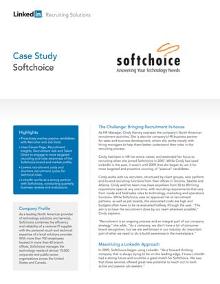 Recruiting Solutions




Case Study
Softchoice




                                             The Challenge: Bringing Recruitment In-house
 Highlights                                  As HR Manager, Cindy Harvey oversees the company’s North American
                                             recruitment activities. She is also the company’s HR business partner
 • Proactively
             reaches passive candidates
  with Recruiter and Job Slots.              for sales and business development, where she works closely with
                                             hiring managers to help them better understand their roles in the
 • Uses Career Page, Recruitment             recruiting process.
  Insights, Recruitment Ads and Talent
  Direct to engage in more targeted
                                             Cindy has been in HR her entire career, and extended her focus to
  recruiting and raise awareness of the
  Softchoice brand and market profile.       recruiting when she joined Softchoice in 2007. While Cindy had used
                                             LinkedIn in the past, it wasn’t until 2009 that she began to use it for
 • Lowers recruitment costs and
                                             more targeted and proactive sourcing of “passive” candidates.
  shortens recruitment cycles for
  technical roles.
                                             Cindy works with six recruiters, structured by client groups, who perform
 • LinkedInworks as a strong partner         end-to-end recruiting functions from their offices in Toronto, Seattle and
  with Softchoice, conducting quarterly      Atlanta. Cindy and her team may have anywhere from 50 to 80 hiring
  business reviews and evaluations.
                                             requisitions open at any one time, with recruiting requirements that vary
                                             from inside and field sales roles to technology, marketing and operations
                                             functions. While Softchoice uses an approved list of recruitment
                                             partners, as well as job boards, the associated costs are high and
                                             budgets often have to be re-evaluated halfway through the year. “The
 Company Profile                             aim is to have the recruitment done by our team wherever possible,”
 As a leading North American provider        Cindy explains.
 of technology solutions and services,
 Softchoice combines the efficiency          “Recruitment is an ongoing process and an integral part of our company
 and reliability of a national IT supplier   strategy,” she adds. “As a company, we don’t have a lot of consumer
 with the personal touch and technical       brand recognition, but we are well known in our industry. An important
 expertise of a local solutions provider.    part of what we need to do is build awareness in the marketplace.”
 With more than 950 employees
 located in more than 40 branch
 offices, Softchoice manages the
                                             Maximizing a LinkedIn Approach
 technology needs of almost 15,000           In 2009, Softchoice began using LinkedIn. “As a forward thinking
 corporate and public sector                 company that is always trying to be on the leading edge, I knew LinkedIn
 organizations across the United             had a strong future and could be a great match for Softchoice. We saw
 States and Canada.                          that these services offered great new potential to reach out to both
                                             active and passive job seekers.”
 