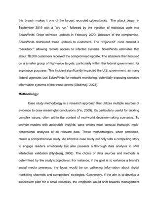 this breach makes it one of the largest recorded cyberattacks. The attack began in
September 2019 with a "dry run," followed by the injection of malicious code into
SolarWinds' Orion software updates in February 2020. Unaware of the compromise,
SolarWinds distributed these updates to customers. The “trojanized” code created a
"backdoor," allowing remote access to infected systems. SolarWinds estimates that
about 18,000 customers received the compromised update. The attackers then focused
on a smaller group of high-value targets, particularly within the federal government, for
espionage purposes. This incident significantly impacted the U.S. government, as many
federal agencies use SolarWinds for network monitoring, potentially exposing sensitive
information systems to the threat actors (Oladimeji, 2023).
Methodology:
Case study methodology is a research approach that utilizes multiple sources of
evidence to draw meaningful conclusions (Yin, 2009). It's particularly useful for tackling
complex issues, often within the context of real-world decision-making scenarios. To
provide readers with actionable insights, case writers must conduct thorough, multi-
dimensional analyses of all relevant data. These methodologies, when combined,
create a comprehensive study. An effective case study not only tells a compelling story
to engage readers emotionally but also presents a thorough data analysis to offer
intellectual validation (Flyvbjerg, 2006). The choice of data sources and methods is
determined by the study’s objectives. For instance, if the goal is to enhance a brand's
social media presence, the focus would be on gathering information about digital
marketing channels and competitors' strategies. Conversely, if the aim is to develop a
succession plan for a small business, the emphasis would shift towards management
 