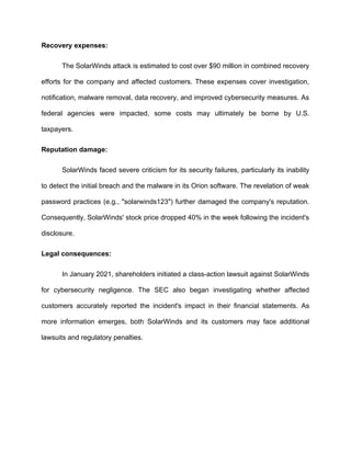 Recovery expenses:
The SolarWinds attack is estimated to cost over $90 million in combined recovery
efforts for the company and affected customers. These expenses cover investigation,
notification, malware removal, data recovery, and improved cybersecurity measures. As
federal agencies were impacted, some costs may ultimately be borne by U.S.
taxpayers.
Reputation damage:
SolarWinds faced severe criticism for its security failures, particularly its inability
to detect the initial breach and the malware in its Orion software. The revelation of weak
password practices (e.g., "solarwinds123") further damaged the company's reputation.
Consequently, SolarWinds' stock price dropped 40% in the week following the incident's
disclosure.
Legal consequences:
In January 2021, shareholders initiated a class-action lawsuit against SolarWinds
for cybersecurity negligence. The SEC also began investigating whether affected
customers accurately reported the incident's impact in their financial statements. As
more information emerges, both SolarWinds and its customers may face additional
lawsuits and regulatory penalties.
 
