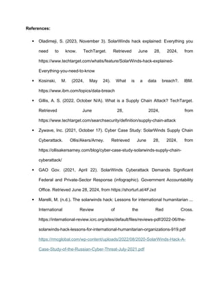 References:
 Oladimeji, S. (2023, November 3). SolarWinds hack explained: Everything you
need to know. TechTarget. Retrieved June 28, 2024, from
https://www.techtarget.com/whatis/feature/SolarWinds-hack-explained-
Everything-you-need-to-know
 Kosinski, M. (2024, May 24). What is a data breach?. IBM.
https://www.ibm.com/topics/data-breach
 Gillis, A. S. (2022, October N/A). What is a Supply Chain Attack? TechTarget.
Retrieved June 28, 2024, from
https://www.techtarget.com/searchsecurity/definition/supply-chain-attack
 Zywave, Inc. (2021, October 17). Cyber Case Study: SolarWinds Supply Chain
Cyberattack. Ollis/Akers/Arney. Retrieved June 28, 2024, from
https://ollisakersarney.com/blog/cyber-case-study-solarwinds-supply-chain-
cyberattack/
 GAO Gov. (2021, April 22). SolarWinds Cyberattack Demands Significant
Federal and Private-Sector Response (infographic). Government Accountability
Office. Retrieved June 28, 2024, from https://shorturl.at/4FJxd
 Marelli, M. (n.d.). The solarwinds hack: Lessons for international humanitarian ...
International Review of the Red Cross.
https://international-review.icrc.org/sites/default/files/reviews-pdf/2022-06/the-
solarwinds-hack-lessons-for-international-humanitarian-organizations-919.pdf
https://rmcglobal.com/wp-content/uploads/2022/08/2020-SolarWinds-Hack-A-
Case-Study-of-the-Russian-Cyber-Threat-July-2021.pdf
 