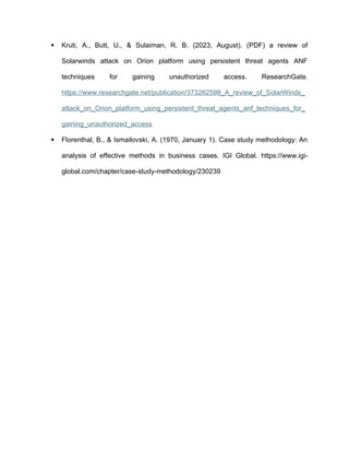  Kruti, A., Butt, U., & Sulaiman, R. B. (2023, August). (PDF) a review of
Solarwinds attack on Orion platform using persistent threat agents ANF
techniques for gaining unauthorized access. ResearchGate.
https://www.researchgate.net/publication/373262598_A_review_of_SolarWinds_
attack_on_Orion_platform_using_persistent_threat_agents_anf_techniques_for_
gaining_unauthorized_access
 Florenthal, B., & Ismailovski, A. (1970, January 1). Case study methodology: An
analysis of effective methods in business cases. IGI Global. https://www.igi-
global.com/chapter/case-study-methodology/230239
 