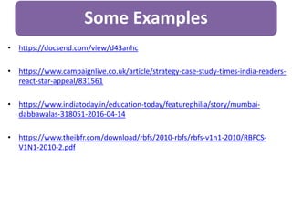 Some Examples
• https://docsend.com/view/d43anhc
• https://www.campaignlive.co.uk/article/strategy-case-study-times-india-readers-
react-star-appeal/831561
• https://www.indiatoday.in/education-today/featurephilia/story/mumbai-
dabbawalas-318051-2016-04-14
• https://www.theibfr.com/download/rbfs/2010-rbfs/rbfs-v1n1-2010/RBFCS-
V1N1-2010-2.pdf
 
