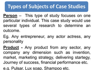 Types of Subjects of Case Studies
Person – This type of study focuses on one
particular individual. This case study would use
several types of research to determine an
outcome.
Eg. Any entrepreneur, any actor actress, any
personality
Product - Any product from any sector, any
company any dimension such as invention,
market, marketing strategy, delivering startegy,
Journey of success, financial performance etc.
e.g. Pulsar, Lux soap, Shampoo etc.
 
