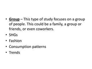 • Group – This type of study focuses on a group
of people. This could be a family, a group or
friends, or even coworkers.
• SHGs
• Fashion
• Consumption patterns
• Trends
 