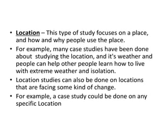 • Location – This type of study focuses on a place,
and how and why people use the place.
• For example, many case studies have been done
about studying the location, and it's weather and
people can help other people learn how to live
with extreme weather and isolation.
• Location studies can also be done on locations
that are facing some kind of change.
• For example, a case study could be done on any
specific Location
 