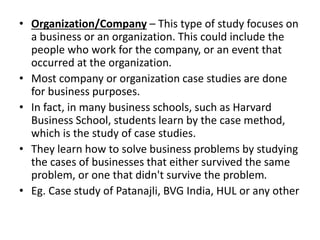 • Organization/Company – This type of study focuses on
a business or an organization. This could include the
people who work for the company, or an event that
occurred at the organization.
• Most company or organization case studies are done
for business purposes.
• In fact, in many business schools, such as Harvard
Business School, students learn by the case method,
which is the study of case studies.
• They learn how to solve business problems by studying
the cases of businesses that either survived the same
problem, or one that didn't survive the problem.
• Eg. Case study of Patanajli, BVG India, HUL or any other
 