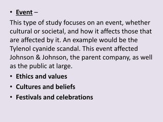 • Event –
This type of study focuses on an event, whether
cultural or societal, and how it affects those that
are affected by it. An example would be the
Tylenol cyanide scandal. This event affected
Johnson & Johnson, the parent company, as well
as the public at large.
• Ethics and values
• Cultures and beliefs
• Festivals and celebrations
 