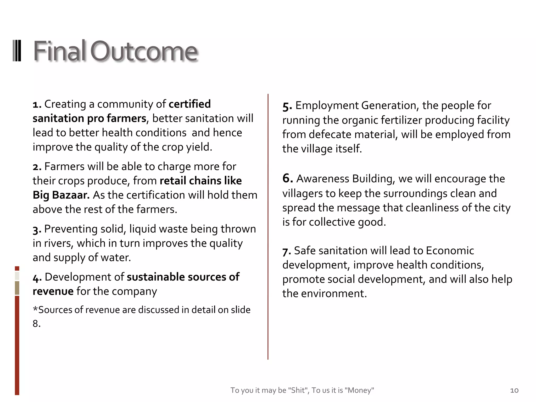 Final Outcome
1. Creating a community of certified                          5. Employment Generation, the people for
sanitation pro farmers, better sanitation will                running the organic fertilizer producing facility
lead to better health conditions and hence                    from defecate material, will be employed from
improve the quality of the crop yield.                        the village itself.
2. Farmers will be able to charge more for
their crops produce, from retail chains like                  6. Awareness Building, we will encourage the
Big Bazaar. As the certification will hold them               villagers to keep the surroundings clean and
above the rest of the farmers.                                spread the message that cleanliness of the city
                                                              is for collective good.
3. Preventing solid, liquid waste being thrown
in rivers, which in turn improves the quality
                                                              7. Safe sanitation will lead to Economic
and supply of water.
                                                              development, improve health conditions,
4. Development of sustainable sources of                      promote social development, and will also help
revenue for the company                                       the environment.
*Sources of revenue are discussed in detail on slide
8.




                                               To you it may be "Shit", To us it is "Money"                   10
 