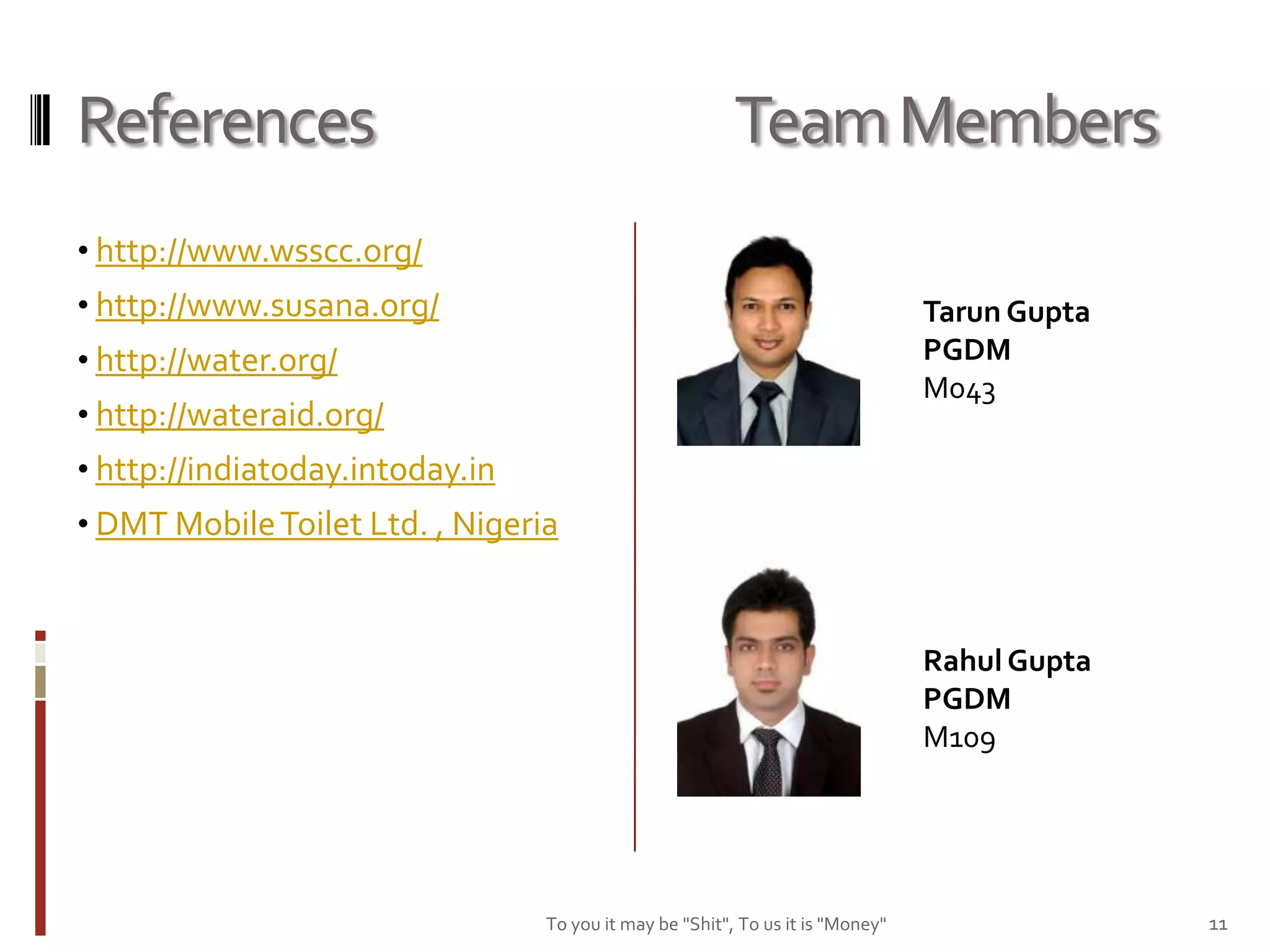 References                                               Team Members
• http://www.wsscc.org/
• http://www.susana.org/                                                        Tarun Gupta
• http://water.org/                                                             PGDM
                                                                                M043
• http://wateraid.org/
• http://indiatoday.intoday.in
• DMT Mobile Toilet Ltd. , Nigeria



                                                                                Rahul Gupta
                                                                                PGDM
                                                                                M109




                                 To you it may be "Shit", To us it is "Money"                 11
 