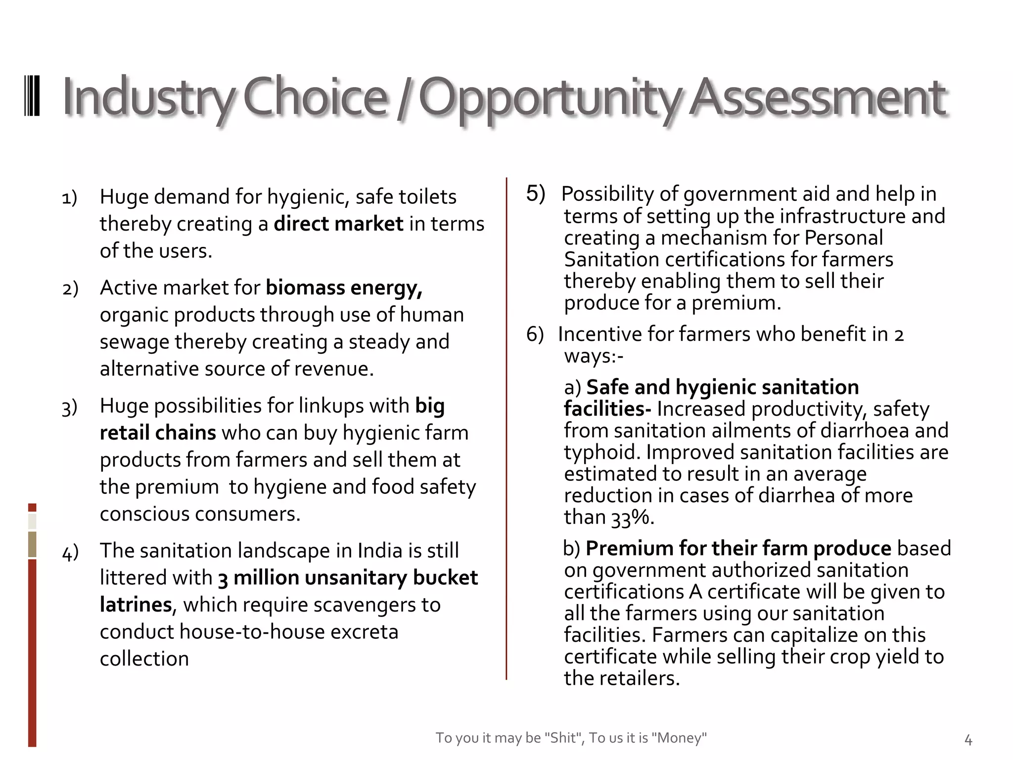 Industry Choice / Opportunity Assessment
1)   Huge demand for hygienic, safe toilets           5) Possibility of government aid and help in
     thereby creating a direct market in terms            terms of setting up the infrastructure and
                                                          creating a mechanism for Personal
     of the users.                                        Sanitation certifications for farmers
2) Active market for biomass energy,                      thereby enabling them to sell their
                                                          produce for a premium.
   organic products through use of human
   sewage thereby creating a steady and               6) Incentive for farmers who benefit in 2
                                                          ways:-
   alternative source of revenue.
                                                          a) Safe and hygienic sanitation
3)   Huge possibilities for linkups with big              facilities- Increased productivity, safety
     retail chains who can buy hygienic farm              from sanitation ailments of diarrhoea and
     products from farmers and sell them at               typhoid. Improved sanitation facilities are
                                                          estimated to result in an average
     the premium to hygiene and food safety               reduction in cases of diarrhea of more
     conscious consumers.                                 than 33%.
4) The sanitation landscape in India is still             b) Premium for their farm produce based
   littered with 3 million unsanitary bucket              on government authorized sanitation
                                                          certifications A certificate will be given to
   latrines, which require scavengers to                  all the farmers using our sanitation
   conduct house-to-house excreta                         facilities. Farmers can capitalize on this
   collection                                             certificate while selling their crop yield to
                                                          the retailers.

                                        To you it may be "Shit", To us it is "Money"                      4
 