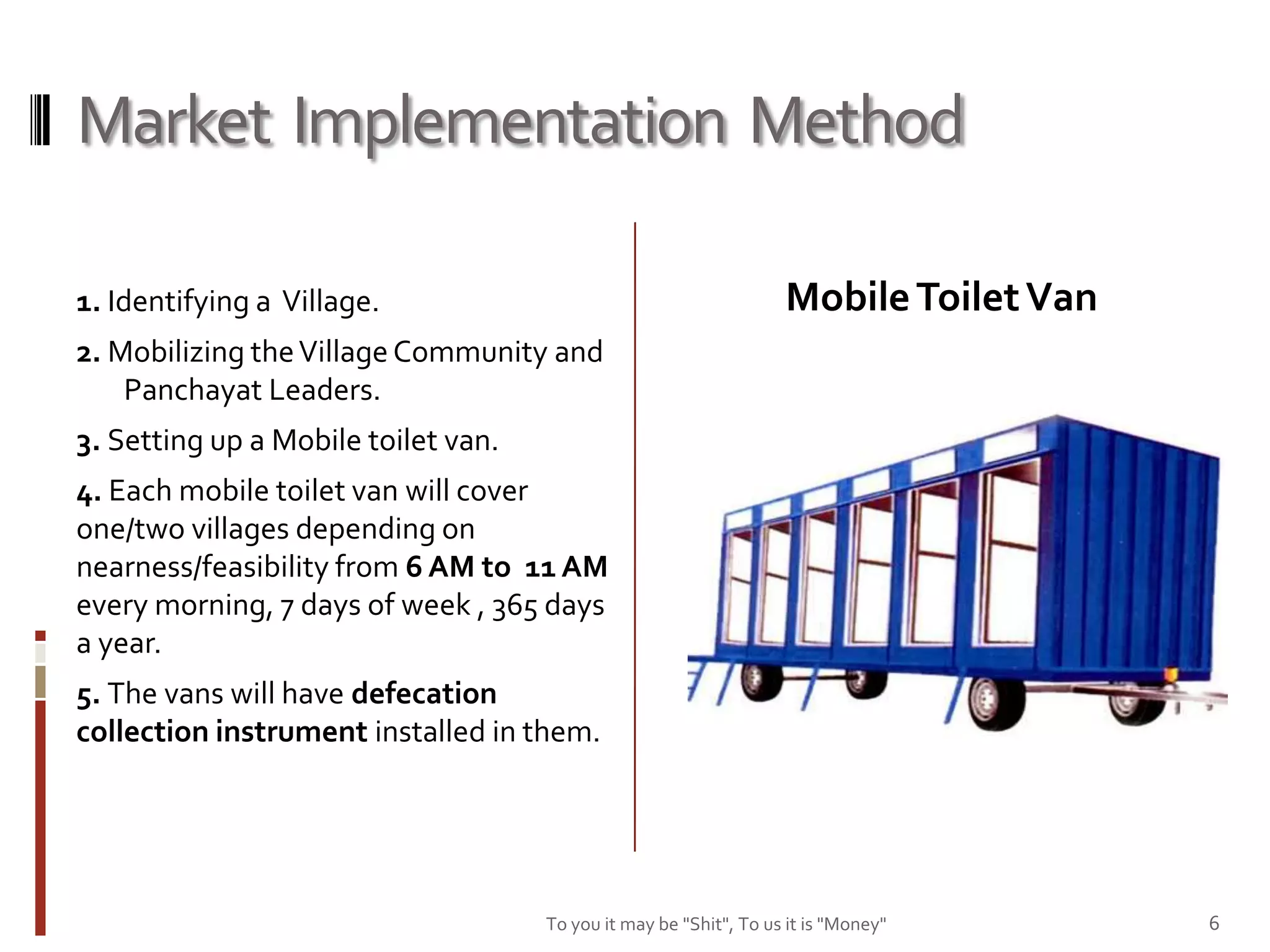 Market Implementation Method

1. Identifying a Village.                                          Mobile Toilet Van
2. Mobilizing the Village Community and
    Panchayat Leaders.
3. Setting up a Mobile toilet van.
4. Each mobile toilet van will cover
one/two villages depending on
nearness/feasibility from 6 AM to 11 AM
every morning, 7 days of week , 365 days
a year.
5. The vans will have defecation
collection instrument installed in them.




                                     To you it may be "Shit", To us it is "Money"      6
 