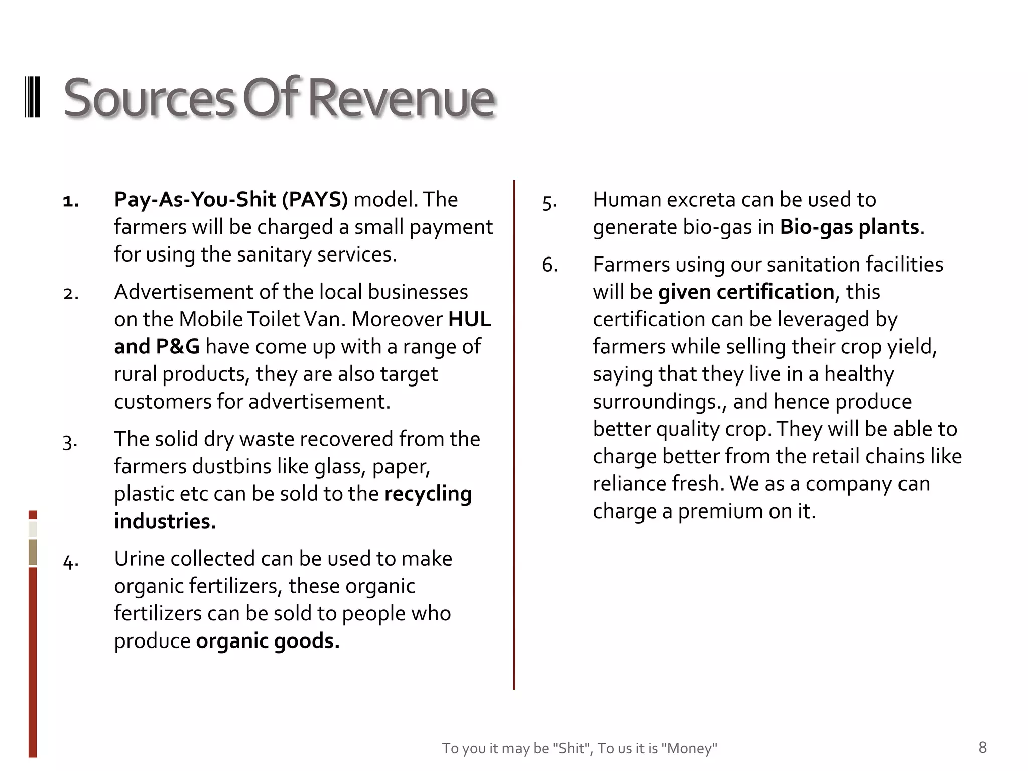 Sources Of Revenue
1.   Pay-As-You-Shit (PAYS) model. The                 5.       Human excreta can be used to
     farmers will be charged a small payment                    generate bio-gas in Bio-gas plants.
     for using the sanitary services.                  6.       Farmers using our sanitation facilities
2.   Advertisement of the local businesses                      will be given certification, this
     on the Mobile Toilet Van. Moreover HUL                     certification can be leveraged by
     and P&G have come up with a range of                       farmers while selling their crop yield,
     rural products, they are also target                       saying that they live in a healthy
     customers for advertisement.                               surroundings., and hence produce
3.   The solid dry waste recovered from the                     better quality crop. They will be able to
     farmers dustbins like glass, paper,                        charge better from the retail chains like
     plastic etc can be sold to the recycling                   reliance fresh. We as a company can
     industries.                                                charge a premium on it.

4.   Urine collected can be used to make
     organic fertilizers, these organic
     fertilizers can be sold to people who
     produce organic goods.



                                        To you it may be "Shit", To us it is "Money"                        8
 