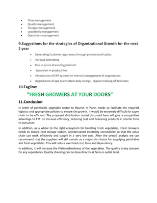 Time management
 Quality management
 Trategic management
 Leadership management
 Operations management
9.Suggestions for the strategies of Organizational Growth for the next
2 year
 Generating Customer awareness through promotional tactics
 Increase Marketing
 Rise in prices of existing products
 Expansion in product line
 Introduction of ERP system for internal management of organization
 Upgradation of app to entertain daily ratings, regular tracking of deliveries
10.Tagline:
11.Conclusion:
In order of perishable vegetable sector to flourish in Pune, needs to facilitate the required
logistics and appropriate policies to ensure the growth. It would be extremely difficult for super
chain to be efficient. The proposed distribution model discussed here will give a competitive
advantage to FTT to increase efficiency, reducing cost and delivering products in shorter time
to consumer.
In addition, as a whole to the right ecosystem for handling fresh vegetables, Fresh Growers
needs to ensure cold storage system, uninterrupted electricity connectivity so that the value
chain can work efficiently and supply in a very low cost. After the overall analysis we can
recommend that the suppliers will still remain as a major distributor for supplying perishable
and fresh vegetables. This will reduce overhead cost, time and dependency.
In addition, it will increase the lifetime/freshness of the vegetables. The quality is key concern
for any superstores. Quality checking can be done directly at farm or outlet level.
 