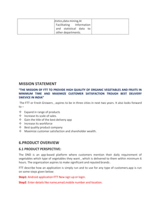 statistics,data mining,AI
Facilitating Information
and statistical data to
other departments.
MISSION STATEMENT
“THE MISSION OF FTT TO PROVIDE HIGH QUALITY OF ORGANIC VEGETABLES AND FRUITS IN
MINIMUM TIME AND MAXIMIZE CUSTOMER SATISFACTION TROUGH BEST DELIVERY
SWEVICE IN INDIA”
The FTT or Fresh Growers , aspires to be in three cities in next two years. It also looks forward
to –
 Expand in range of products
 Increase its scale of sales.
 Gain the title of the best delivery app
 Increase its workforce
 Best quality product company
 Maximize customer satisfaction and shareholder wealth.
6.PRODUCT OVERVIEW
6.1 PRODUCT PERSPECTIVE:
The DND is an app-based platform where customers mention their daily requirement of
vegetables which type of vegetables they want , which is delivered to them within minimum 6
hours. The organization aspires to make significant and reputed brands .
FTT describe how an application is simply run and to use for any type of customers.app is run
on some steps given below:
Step1: Android application FTT New sign up or login.
Step2: Enter details like name,email,mobile number and location.
 