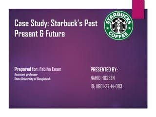 Case Study: Starbuck’s Past
Present & Future
PRESENTED BY:
NAHID HOSSEN
ID: UGO1-37-14-083
Prepared for: Fabiha Enam
Assistant professor
State University of Bangladesh
 