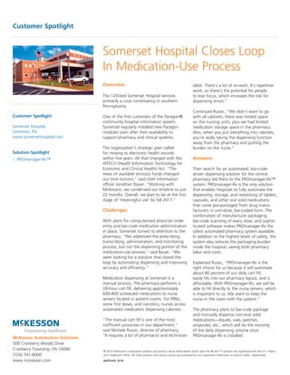 Customer Spotlight



                                Somerset Hospital Closes Loop
                                In Medication-Use Process
                                Overview                                                             labor. There’s a lot of re-work. It’s repetitive
                                                                                                     work, so there’s the potential for people
                                The 120-bed Somerset Hospital services                               to lose focus, which increases the risk for
                                primarily a rural constituency in southern                           dispensing errors.”
                                Pennsylvania.
                                                                                                     Continued Russic, “We didn’t want to go
Customer Spotlight              One of the first customers of the Paragon®                           with all cabinets; there was limited space
                                community hospital information system,                               on the nursing units, plus we had limited
Somerset Hospital               Somerset regularly installed new Paragon                             medication storage space in the pharmacy.
Somerset, PA                    modules soon after their availability to                             Also, when you put everything into cabinets,
www.somersethospital.com        support pharmacy and clinical systems.                               you’re really taking the dispensing function
                                                                                                     away from the pharmacy and putting the
                                The organization’s strategic plan called                             burden on the nurse.”
Solution Spotlight              for moving to electronic health records
– PROmanager-Rx™                within five years. All that changed with the                         Answers
                                HITECH (Health Information Technology for
                                Economic and Clinical Health) Act. “The                              Their search for an automated, bar-code-
                                news of available stimulus funds changed                             driven dispensing solution for the central
                                our time horizon,” said chief information                            pharmacy led them to the PROmanager-Rx™
                                officer Jonathan Bauer. “Working with                                system. PROmanager-Rx is the only solution
                                McKesson, we condensed our timeline to just                          that enables hospitals to fully automate the
                                22 months. Overall, we plan to be at the first                       dispensing, storage, and restocking of tablets,
                                stage of ‘meaningful use’ by fall 2011.”                             capsules, and other oral solid medications
                                                                                                     that come pre-packaged from drug manu-
                                Challenges                                                           facturers in unit-dose, bar-coded form. The
                                                                                                     combination of manufacturer packaging,
                                With plans for computerized physician order                          bar-code scanning of every dose, and sophis-
                                entry and bar-code medication administration                         ticated software makes PROmanager-Rx the
                                in place, Somerset turned its attention to the                       safest automated pharmacy system available.
                                pharmacy. “We addressed the prescribing,                             In addition to the highest levels of safety, the
                                transcribing, administration, and monitoring                         system also reduces the packaging burden
                                process, but not the dispensing portion of the                       inside the hospital, saving both pharmacy
                                medication-use process,” said Bauer. “We                             labor and costs.
                                were looking for a solution that closed the
                                loop by automating dispensing and improving                          Explained Russic, “PROmanager-Rx is the
                                accuracy and efficiency.”                                            right choice for us because it will automate
                                                                                                     about 80 percent of our daily cart fill,
                                Medication dispensing at Somerset is a                               easily fits into our pharmacy layout, and is
                                manual process. The pharmacy performs a                              affordable. With PROmanager-Rx, we will be
                                24-hour cart fill, delivering approximately                          able to fill directly to the nurse servers, which
                                600-800 scheduled medications to nurse                               is important to us. We want to keep the
                                servers located in patient rooms. For PRNs,                          nurse in the room with the patient.”
                                some first doses, and narcotics, nurses access
                                automated medication dispensing cabinets.                            The pharmacy plans to bar-code package
                                                                                                     and manually dispense non-oral solid
                                “The manual cart fill is one of the most                             medications—liquids, vials, patches,
                                inefficient processes in our department,”                            ampoules, etc., which will be the minority
                                said Michele Russic, director of pharmacy.                           of the daily dispensing volume once
                                “It requires a lot of pharmacist and technician                      PROmanager-Rx is installed.
McKesson Automation Solutions
500 Cranberry Woods Drive
Cranberry Township, PA 16066    © 2010 McKesson Corporation product and service names listed herein which bear the ® and ™ symbols are registered with the U.S. Patent
(724) 741-8000                  and Trademark Office. All other product and service names are protected by non-registered trademarks or service marks, respectively.

www.mckesson.com                AUTO197_4/10
 