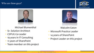 2014
Who are these guys?
Michael Blumenthal
• Sr. Solution Architect
• CSPUG Co-Leader
• 19 years in IT Consulting
• 11 years of SharePoint
• Team member on this project
Malcolm Eaton
• Microsoft Practice Leader
• 14 years of SharePoint
• Project Leader on this project
 