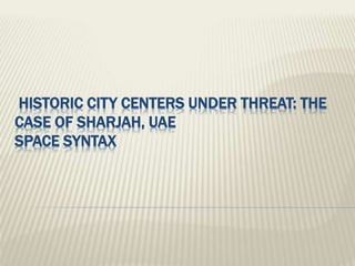 HISTORIC CITY CENTERS UNDER THREAT: THE
CASE OF SHARJAH, UAE
SPACE SYNTAX
 
