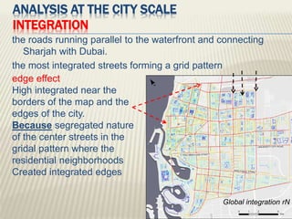 ANALYSIS AT THE CITY SCALE
INTEGRATION
the roads running parallel to the waterfront and connecting
Sharjah with Dubai.
the most integrated streets forming a grid pattern
Global integration rN
edge effect
High integrated near the
borders of the map and the
edges of the city.
Because segregated nature
of the center streets in the
gridal pattern where the
residential neighborhoods
Created integrated edges
 