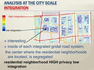  interesting
 inside of each integrated gridal road system,
the center where the residential neighborhoods
are located, is segregated
residential neighborhood HIGH privacy low
integration
High integration
low integration
ANALYSIS AT THE CITY SCALE
INTEGRATION
 