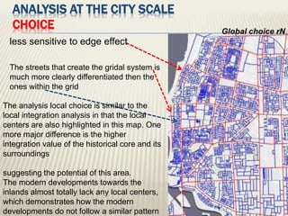 ANALYSIS AT THE CITY SCALE
CHOICE Global choice rN
less sensitive to edge effect
The streets that create the gridal system is
much more clearly differentiated then the
ones within the grid
The analysis local choice is similar to the
local integration analysis in that the local
centers are also highlighted in this map. One
more major difference is the higher
integration value of the historical core and its
surroundings
suggesting the potential of this area.
The modern developments towards the
inlands almost totally lack any local centers,
which demonstrates how the modern
developments do not follow a similar pattern
 