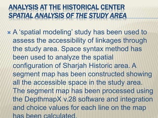 ANALYSIS AT THE HISTORICAL CENTER
SPATIAL ANALYSIS OF THE STUDY AREA
 A ‘spatial modeling’ study has been used to
assess the accessibility of linkages through
the study area. Space syntax method has
been used to analyze the spatial
configuration of Sharjah Historic area. A
segment map has been constructed showing
all the accessible space in the study area.
The segment map has been processed using
the DepthmapX v.28 software and integration
and choice values for each line on the map
 