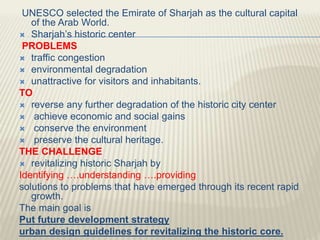 UNESCO selected the Emirate of Sharjah as the cultural capital
of the Arab World.
 Sharjah’s historic center
PROBLEMS
 traffic congestion
 environmental degradation
 unattractive for visitors and inhabitants.
TO
 reverse any further degradation of the historic city center
 achieve economic and social gains
 conserve the environment
 preserve the cultural heritage.
THE CHALLENGE
 revitalizing historic Sharjah by
Identifying ….understanding ….providing
solutions to problems that have emerged through its recent rapid
growth.
The main goal is
Put future development strategy
urban design guidelines for revitalizing the historic core.
 