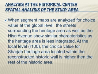  When segment maps are analyzed for choice
value at the global level, the streets
surrounding the heritage area as well as the
Hisn Avenue show similar characteristics as
the heritage area is less integrated. At the
local level (r100), the choice value for
Sharjah heritage area located within the
reconstructed historic wall is higher then the
rest of the historic area.
ANALYSIS AT THE HISTORICAL CENTER
SPATIAL ANALYSIS OF THE STUDY AREA
 