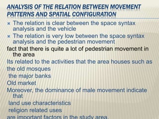 ANALYSIS OF THE RELATION BETWEEN MOVEMENT
PATTERNS AND SPATIAL CONFIGURATION
 The relation is clear between the space syntax
analysis and the vehicle
 The relation is very low between the space syntax
analysis and the pedestrian movement
fact that there is quite a lot of pedestrian movement in
the area
Its related to the activities that the area houses such as
the old mosques
the major banks
Old market
Moreover, the dominance of male movement indicate
that
land use characteristics
religion related uses
 