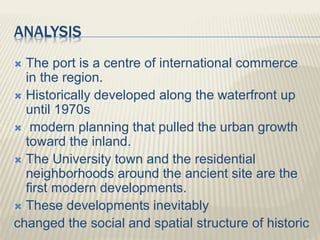 ANALYSIS
 The port is a centre of international commerce
in the region.
 Historically developed along the waterfront up
until 1970s
 modern planning that pulled the urban growth
toward the inland.
 The University town and the residential
neighborhoods around the ancient site are the
first modern developments.
 These developments inevitably
changed the social and spatial structure of historic
 