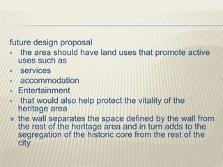 future design proposal
 the area should have land uses that promote active
uses such as
 services
 accommodation
 Entertainment
 that would also help protect the vitality of the
heritage area
 the wall separates the space defined by the wall from
the rest of the heritage area and in turn adds to the
segregation of the historic core from the rest of the
city
 