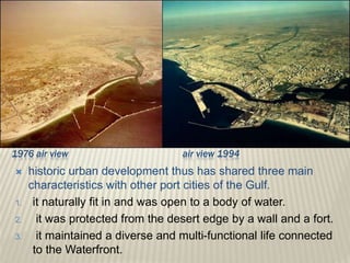  historic urban development thus has shared three main
characteristics with other port cities of the Gulf.
1. it naturally fit in and was open to a body of water.
2. it was protected from the desert edge by a wall and a fort.
3. it maintained a diverse and multi-functional life connected
to the Waterfront.
1976 air view air view 1994
 