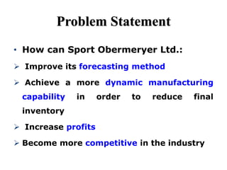 Problem Statement
• How can Sport Obermeryer Ltd.:
 Improve its forecasting method
 Achieve a more dynamic manufacturing
capability in order to reduce final
inventory
 Increase profits
 Become more competitive in the industry
 