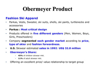 Obermeyer Product
Fashion Ski Apparel
• Parkas, Vests, Sweater, ski suits, shells, ski pants, turtlenecks and
accessories
• Parkas : Most critical design
• Products offered in five different genders (Men, Women, Boys,
Girls, Preschoolers)
• Company segmented each gender market according to price,
type of skier and fashion forwardness.
• U.S. Skiwear estimated sales in 1992: US$ 32.8 million
• Obermeyer’s Share:
• 45% of children skiwear mkt.
• 11% of adult skiwear mkt.
• Offering an excellent price/ value relationship to target group
 