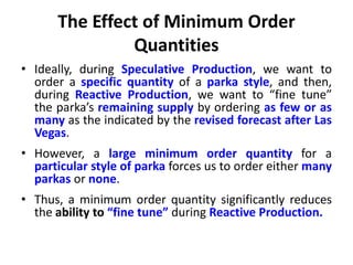 The Effect of Minimum Order
Quantities
• Ideally, during Speculative Production, we want to
order a specific quantity of a parka style, and then,
during Reactive Production, we want to “fine tune”
the parka’s remaining supply by ordering as few or as
many as the indicated by the revised forecast after Las
Vegas.
• However, a large minimum order quantity for a
particular style of parka forces us to order either many
parkas or none.
• Thus, a minimum order quantity significantly reduces
the ability to “fine tune” during Reactive Production.
 