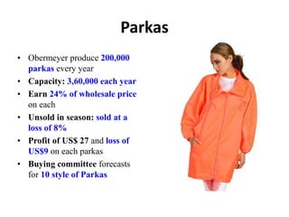 Parkas
• Obermeyer produce 200,000
parkas every year
• Capacity: 3,60,000 each year
• Earn 24% of wholesale price
on each
• Unsold in season: sold at a
loss of 8%
• Profit of US$ 27 and loss of
US$9 on each parkas
• Buying committee forecasts
for 10 style of Parkas
 