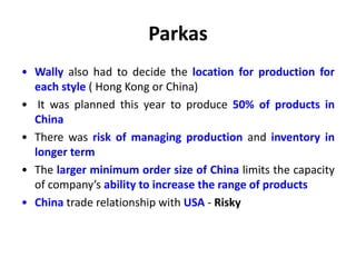 Parkas
• Wally also had to decide the location for production for
each style ( Hong Kong or China)
• It was planned this year to produce 50% of products in
China
• There was risk of managing production and inventory in
longer term
• The larger minimum order size of China limits the capacity
of company’s ability to increase the range of products
• China trade relationship with USA - Risky
 