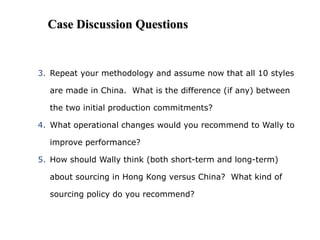 Case Discussion Questions
3. Repeat your methodology and assume now that all 10 styles
are made in China. What is the difference (if any) between
the two initial production commitments?
4. What operational changes would you recommend to Wally to
improve performance?
5. How should Wally think (both short-term and long-term)
about sourcing in Hong Kong versus China? What kind of
sourcing policy do you recommend?
 